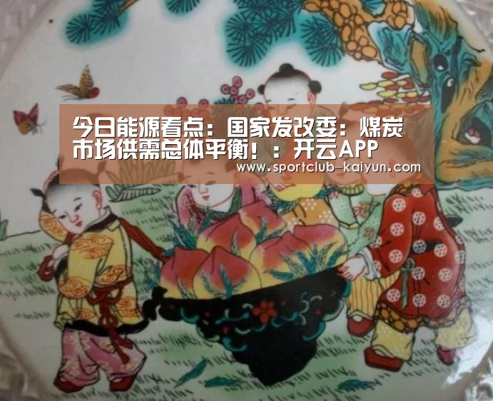 今日能源看点:国家发改委:煤炭市场供需总体平衡!:开云APP(图3) 开云官网